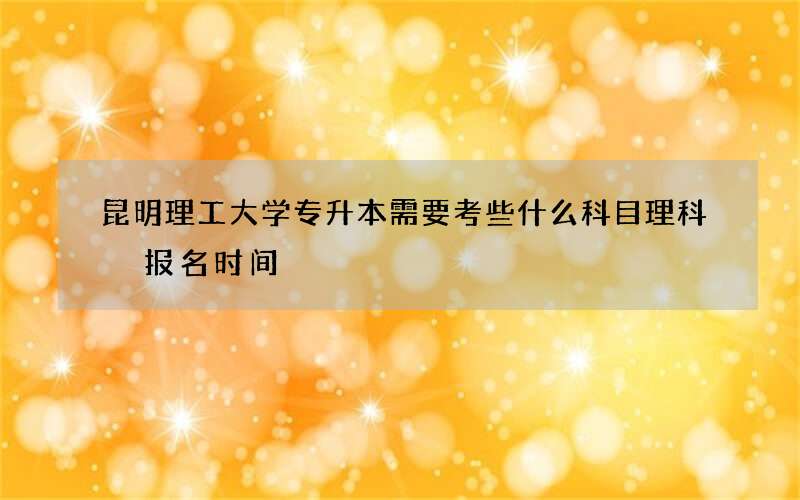 昆明理工大学专升本需要考些什么科目理科 报名时间